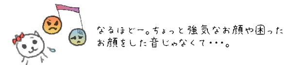 なるほどー。ちょっと強気なお顔や困ったお顔をした音じゃなくて・・・。