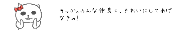 そっか。みんな仲良く、きれいにしてあげなきゃ！