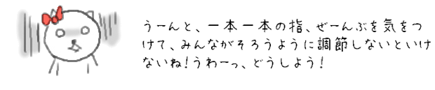 うーんと、一本一本の指、ぜーんぶを気をつけて、みんながそろうように調節しないといけないね！うわーっ、どうしよう！