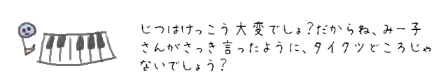 じつはけっこう大変でしょ？だからね、みー子さんがさっき言ったように、タイクツどころじゃないでしょう？