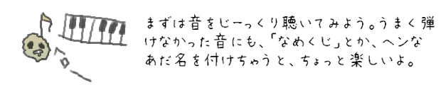 まずは音をじーっくり聴いてみよう。うまく弾けなかった音にも、「なめくじ」とか、ヘンなあだ名を付けちゃうと、ちょっと楽しいよ。