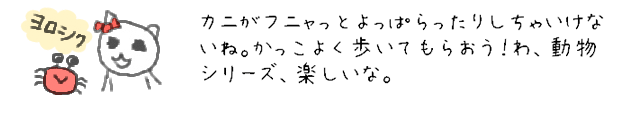 カニがフニャっとよっぱらったりしちゃいけないね。かっこよく歩いてもらおう！わ、動物シリーズ、楽しいな。