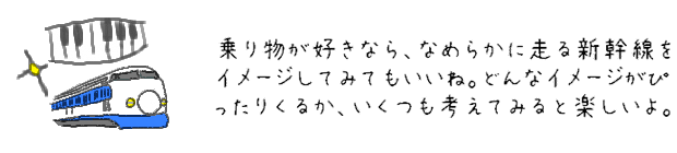 乗り物が好きなら、なめらかに走る新幹線をイメージしてみてもいいね。どんなイメージがぴったりくるか、いくつも考えてみると楽しいよ。