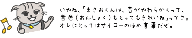 いやね、「まさおくんは、音がやわらかくって、音色（おんしょく）もとってもきれいね」ってさ。オレにとってはサイコーのほめ言葉だぜ、これ。