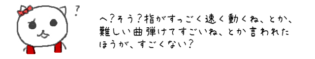 へ？そう？指がすっごく速く動くね、とか、難しい曲弾けてすごいね、とか言われたほうが、すごくない？