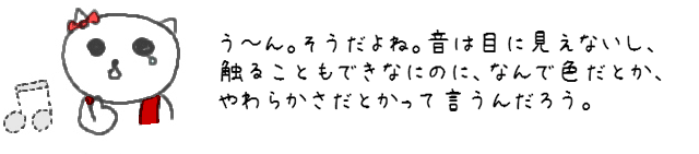 う～ん。そうだよね。音は目に見えないし、触ることもできなにのに、なんで色だとか、やわらかさだとかって言うんだろう。