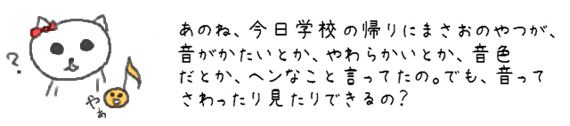 あのね、今日学校でピアノを習ってるお友だちが、音がかたいとか、やわらかいとか、音色だとか、ヘンなこと言ってたの。でも、音ってさわったり見たりできるの？