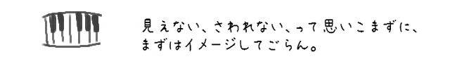 見えない、さわれない、って思いこまずに、まずはイメージしてごらん。