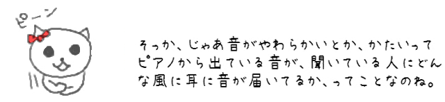 そっか、じゃあ音がやわらかいとか、かたいって、ピアノから出ている音が、聞いている人にどんな風に耳に音が届いてるか、ってことなのね。