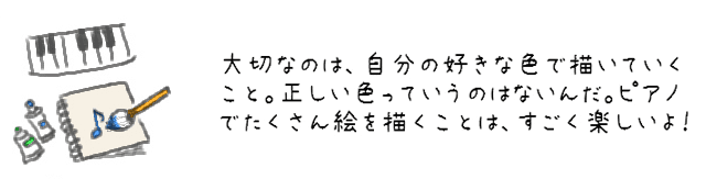 大切なのは、自分の好きな色で描いていくこと。正しい色っていうのはないんだ。ピアノでたくさん絵を描くことは、すごく楽しいよ！ 