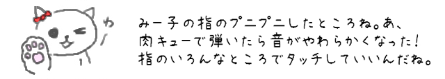 みー子の指のプニプニしたところね。あ、肉キューで弾いたら音がやわらかくなった！指のいろんなところでタッチしていいんだね。