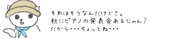 それはそうなんだけどさ。秋にピアノの発表会あるじゃん？だから・・・ちょっとね・・・