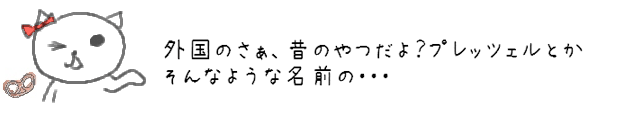 外国のさぁ、昔のやつだよ？プレッツェルとかそんなような名前の・・・