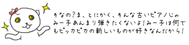 そなの？ま、とにかく、そんな古いピアノのじゃみー子あんまり弾きたくないよ！みー子は何でもピッカピカの新しいものが好きなんだから！