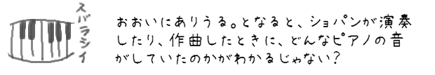 おおいにありうる。となると、ショパンが演奏したり、作曲したときに、どんなピアノの音がしていたのかがわかるじゃない？