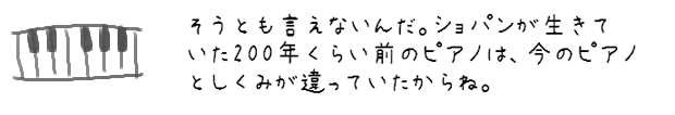 そうとも言えないんだ。ショパンが生きていた200年くらい前のピアノは、今のピアノとしくみが違っていたからね。