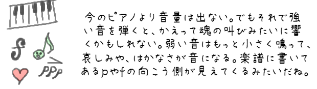 今のピアノより音量は出ない。でもそれで強い音を弾くとかえって魂の叫びみたいに響くかもしれない。弱い音はもっと小さく鳴って、哀しみや、はかなさが音になる。楽譜に書いてあるｐやｆの向こう側が見えてくるみたいだね。