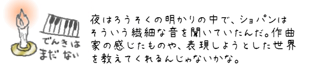 夜はろうそくの明かりの中で、ショパンはそういう繊細な音を聞いていたんだ。作曲家の感じたものや、表現しようとした世界を教えてくれるんじゃないかな。