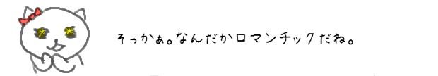 そっかぁ。なんだかロマンチックだね。