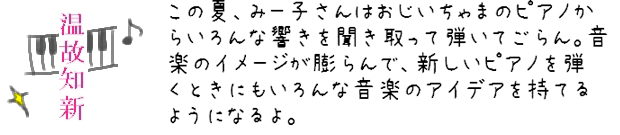 この夏、みー子さんはおじいちゃまのピアノからいろんな響きを聞き取って弾いてごらん。音楽のイメージが膨らんで、新しいピアノを弾くとくにもいろんな音楽のアイデアを持てるようになるよ。