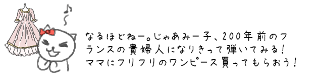 なるほどねー。じゃあみー子、200年前のフランスの貴婦人になりきって弾いてみる！ママにフリフリのワンピース買ってもらおう！