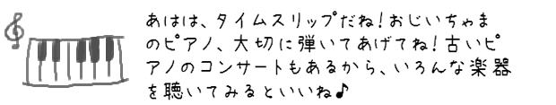 あはは、タイムスリップだね！おじいちゃまのピアノ、大切に弾いてあげてね！古いピアノのコンサートもあるから、いろんな楽器を聴いてみるといいね♪